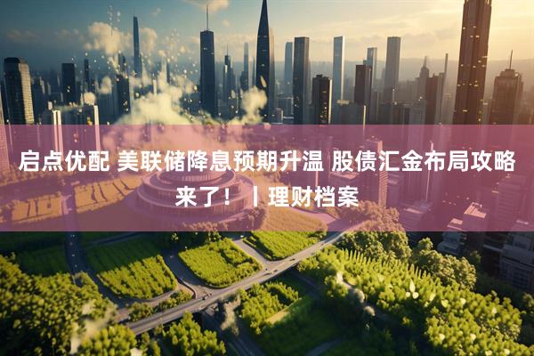 启点优配 美联储降息预期升温 股债汇金布局攻略来了！丨理财档案
