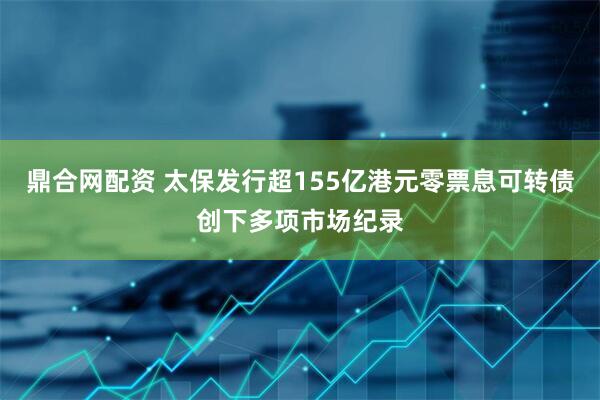 鼎合网配资 太保发行超155亿港元零票息可转债创下多项市场纪录