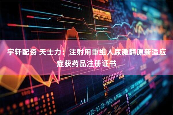 宇轩配资 天士力：注射用重组人尿激酶原新适应症获药品注册证书
