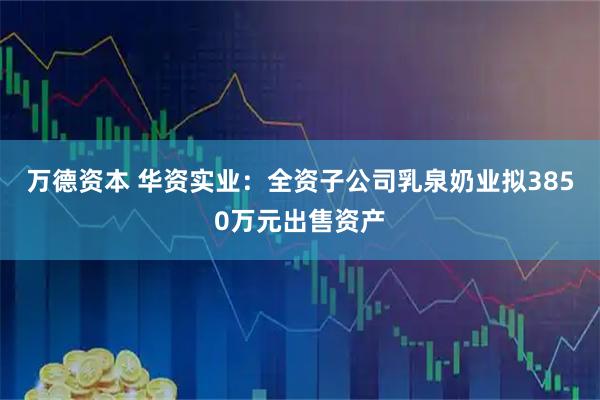 万德资本 华资实业：全资子公司乳泉奶业拟3850万元出售资产