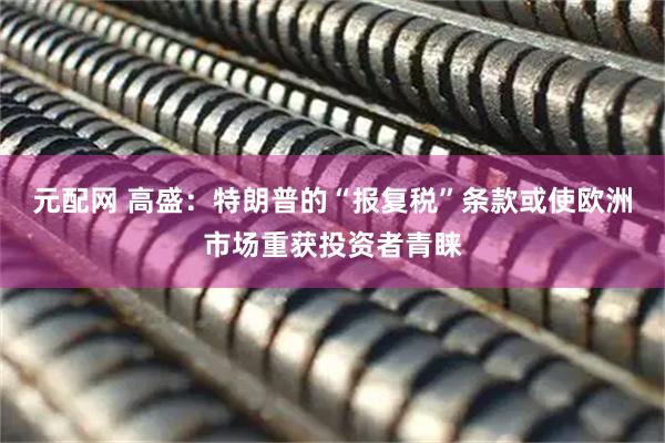 元配网 高盛：特朗普的“报复税”条款或使欧洲市场重获投资者青睐