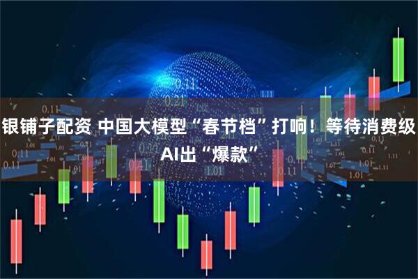 银铺子配资 中国大模型“春节档”打响！等待消费级AI出“爆款”