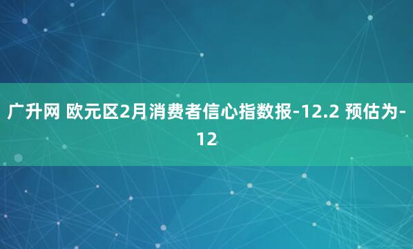 广升网 欧元区2月消费者信心指数报-12.2 预估为-12