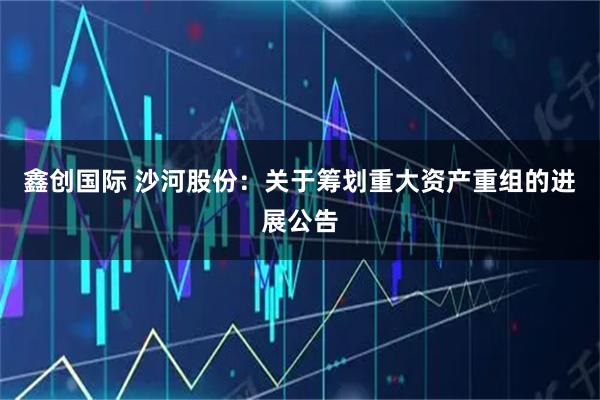 鑫创国际 沙河股份：关于筹划重大资产重组的进展公告