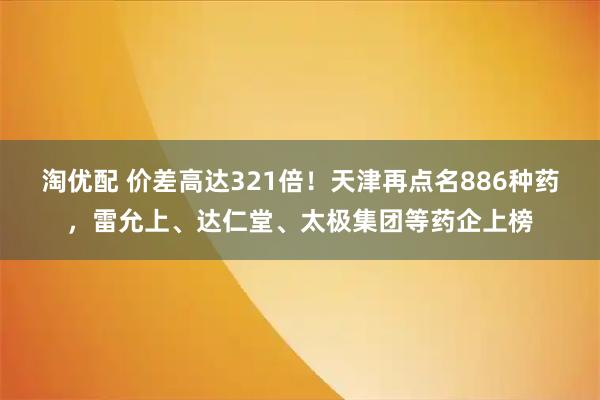 淘优配 价差高达321倍！天津再点名886种药，雷允上、达仁堂、太极集团等药企上榜