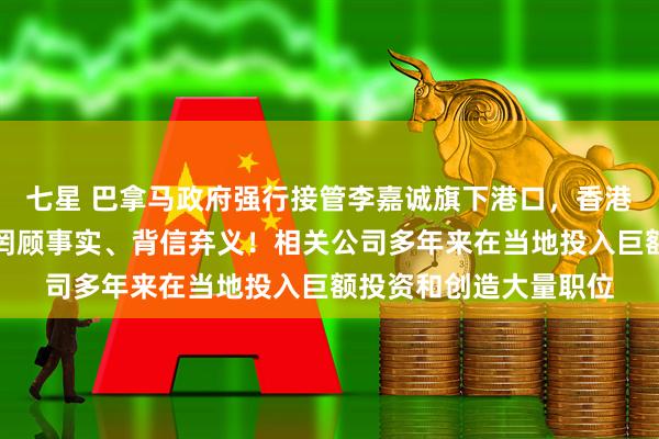 七星 巴拿马政府强行接管李嘉诚旗下港口，香港特区政府严正抗议：罔顾事实、背信弃义！相关公司多年来在当地投入巨额投资和创造大量职位