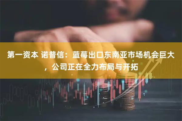 第一资本 诺普信：蓝莓出口东南亚市场机会巨大，公司正在全力布局与开拓