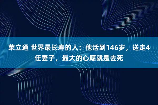荣立通 世界最长寿的人：他活到146岁，送走4任妻子，最大的心愿就是去死