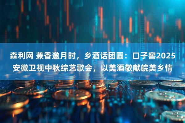 森利网 兼香邀月时，乡酒话团圆：口子窖2025安徽卫视中秋综艺歌会，以美酒敬献皖美乡情