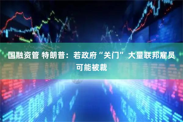 国融资管 特朗普：若政府“关门” 大量联邦雇员可能被裁