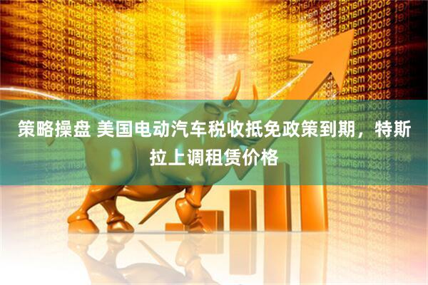 策略操盘 美国电动汽车税收抵免政策到期，特斯拉上调租赁价格